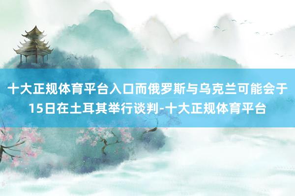十大正规体育平台入口而俄罗斯与乌克兰可能会于15日在土耳其举行谈判-十大正规体育平台