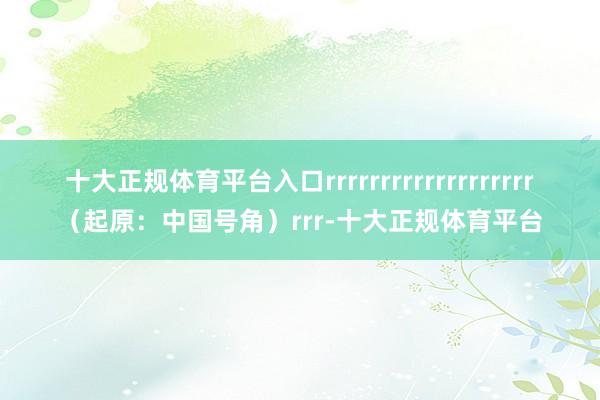 十大正规体育平台入口rrrrrrrrrrrrrrrrrrr（起原：中国号角）rrr-十大正规体育平台