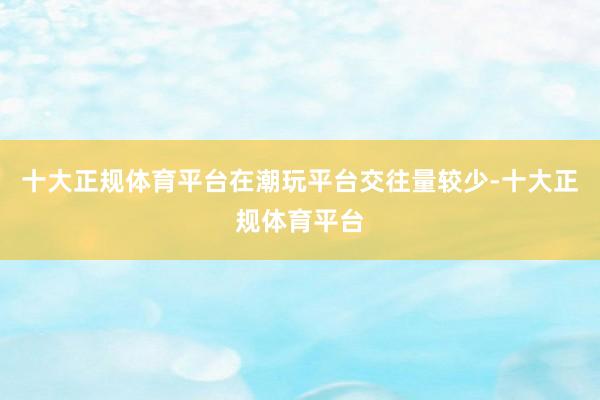十大正规体育平台在潮玩平台交往量较少-十大正规体育平台