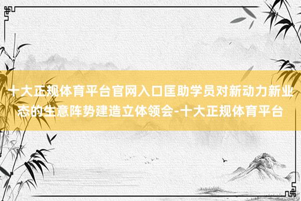 十大正规体育平台官网入口匡助学员对新动力新业态的生意阵势建造立体领会-十大正规体育平台