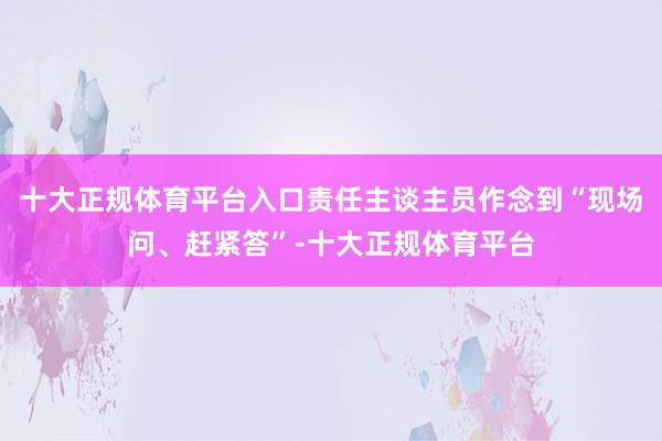 十大正规体育平台入口责任主谈主员作念到“现场问、赶紧答”-十大正规体育平台