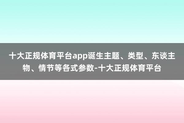 十大正规体育平台app诞生主题、类型、东谈主物、情节等各式参数-十大正规体育平台