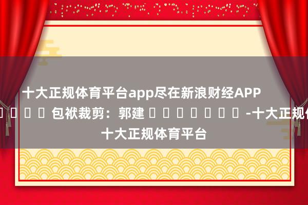 十大正规体育平台app尽在新浪财经APP            						包袱裁剪：郭建 							-十大正规体育平台
