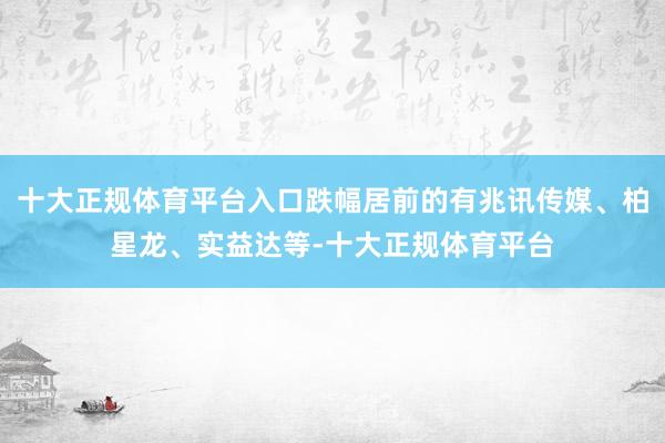 十大正规体育平台入口跌幅居前的有兆讯传媒、柏星龙、实益达等-十大正规体育平台