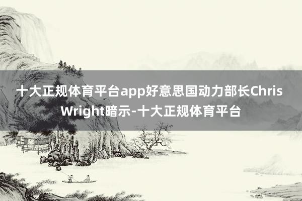 十大正规体育平台app　　好意思国动力部长Chris Wright暗示-十大正规体育平台