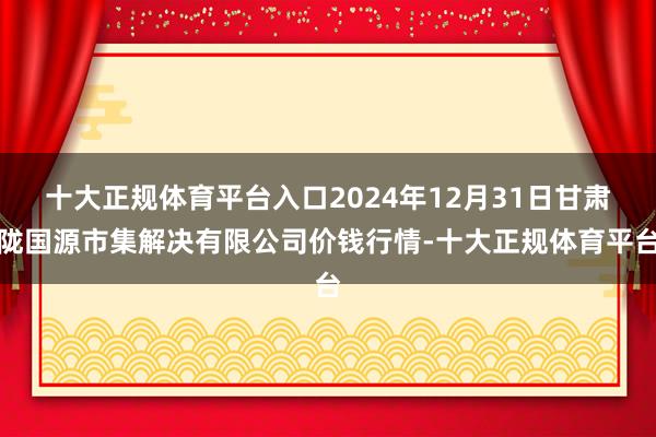 十大正规体育平台入口2024年12月31日甘肃陇国源市集解决有限公司价钱行情-十大正规体育平台