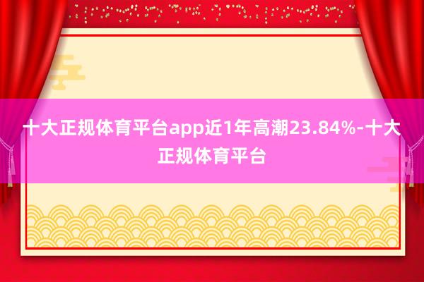 十大正规体育平台app近1年高潮23.84%-十大正规体育平台
