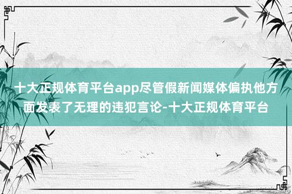 十大正规体育平台app尽管假新闻媒体偏执他方面发表了无理的违犯言论-十大正规体育平台