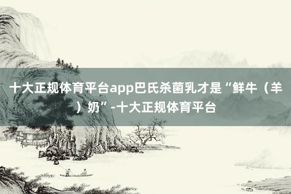 十大正规体育平台app巴氏杀菌乳才是“鲜牛（羊）奶”-十大正规体育平台