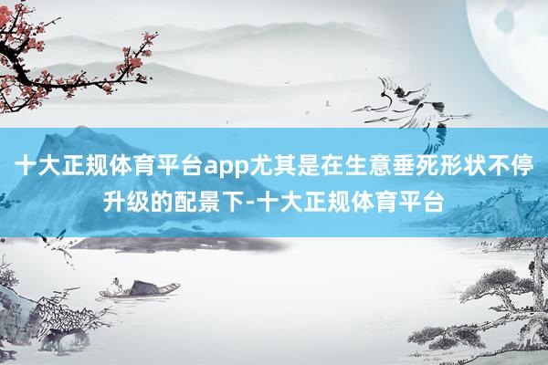 十大正规体育平台app尤其是在生意垂死形状不停升级的配景下-十大正规体育平台