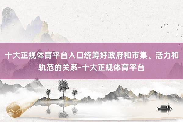 十大正规体育平台入口统筹好政府和市集、活力和轨范的关系-十大正规体育平台