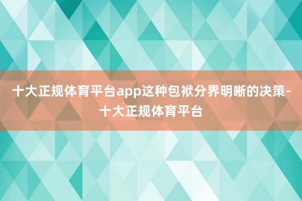 十大正规体育平台app这种包袱分界明晰的决策-十大正规体育平台