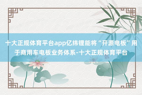 十大正规体育平台app亿纬锂能将“开源电板”用于商用车电板业务体系-十大正规体育平台