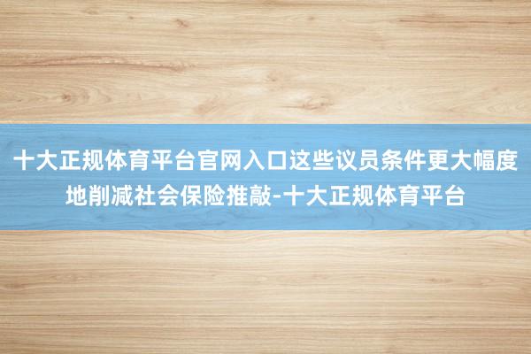 十大正规体育平台官网入口这些议员条件更大幅度地削减社会保险推敲-十大正规体育平台