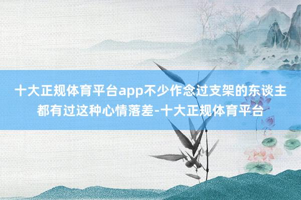 十大正规体育平台app不少作念过支架的东谈主都有过这种心情落差-十大正规体育平台