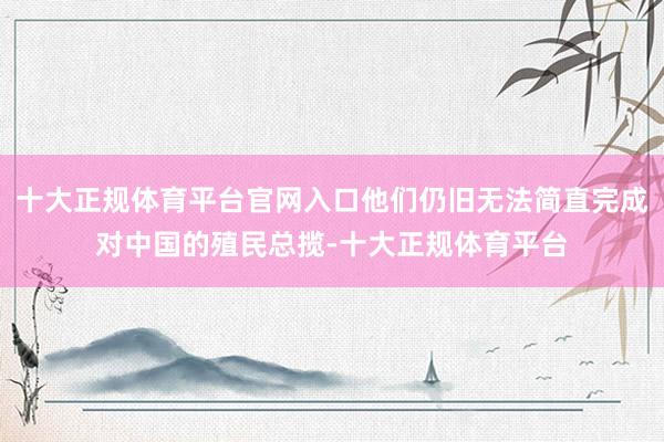 十大正规体育平台官网入口他们仍旧无法简直完成对中国的殖民总揽-十大正规体育平台