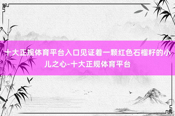十大正规体育平台入口见证着一颗红色石榴籽的小儿之心-十大正规体育平台