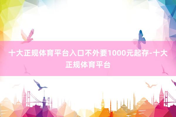 十大正规体育平台入口不外要1000元起存-十大正规体育平台