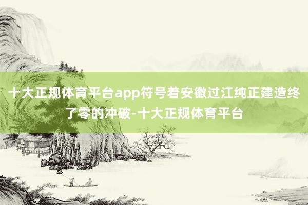 十大正规体育平台app符号着安徽过江纯正建造终了零的冲破-十大正规体育平台
