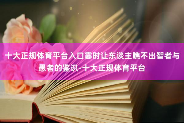 十大正规体育平台入口霎时让东谈主瞧不出智者与愚者的鉴识-十大正规体育平台