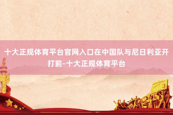 十大正规体育平台官网入口在中国队与尼日利亚开打前-十大正规体育平台