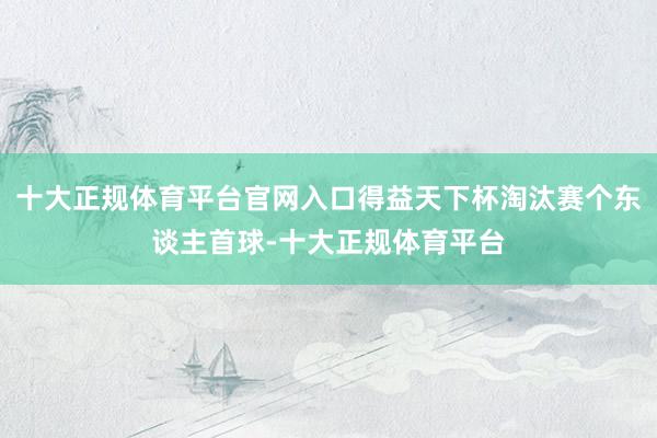 十大正规体育平台官网入口得益天下杯淘汰赛个东谈主首球-十大正规体育平台