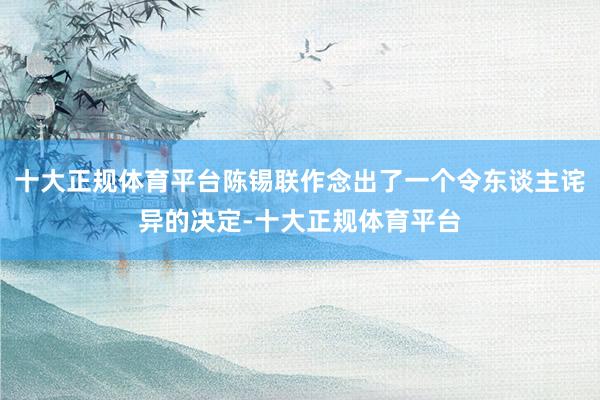十大正规体育平台陈锡联作念出了一个令东谈主诧异的决定-十大正规体育平台