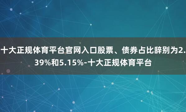 十大正规体育平台官网入口股票、债券占比辞别为2.39%和5.15%-十大正规体育平台