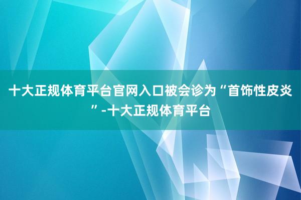 十大正规体育平台官网入口被会诊为“首饰性皮炎”-十大正规体育平台
