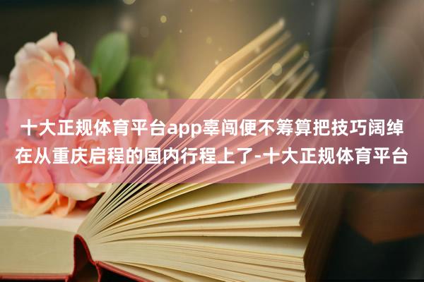 十大正规体育平台app辜闯便不筹算把技巧阔绰在从重庆启程的国内行程上了-十大正规体育平台