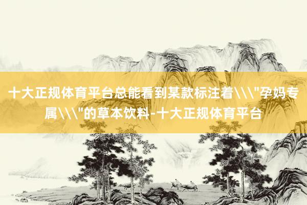 十大正规体育平台总能看到某款标注着\＂孕妈专属\＂的草本饮料-十大正规体育平台